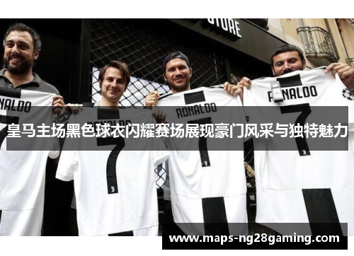 皇马主场黑色球衣闪耀赛场展现豪门风采与独特魅力