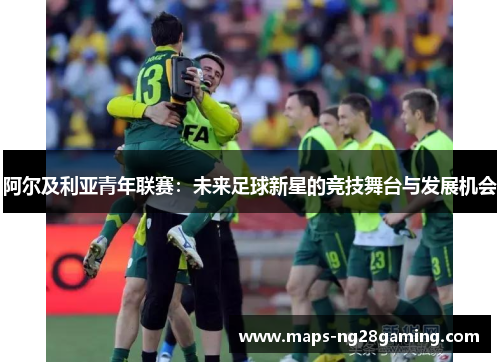 阿尔及利亚青年联赛:未来足球新星的竞技舞台与发展机会 阿尔及利亚青年联赛:未来足球新星的竞技舞台与发展机会