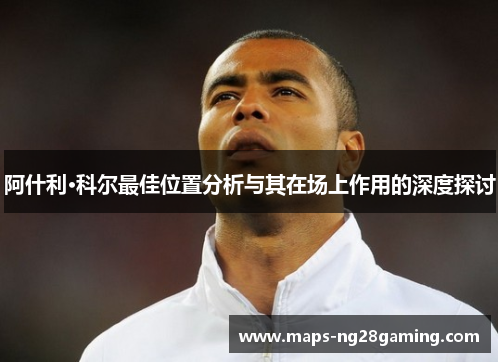 阿什利·科尔最佳位置分析与其在场上作用的深度探讨 阿什利·科尔最佳位置分析与其在场上作用的深度探讨
