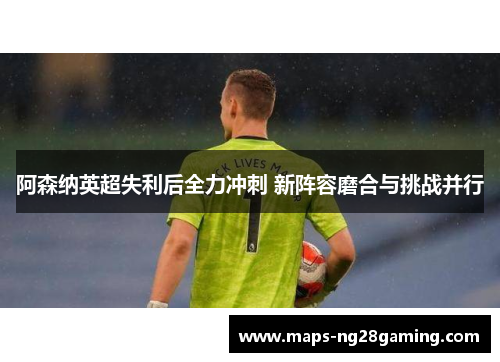 阿森纳英超失利后全力冲刺 新阵容磨合与挑战并行 阿森纳英超失利后全力冲刺 新阵容磨合与挑战并行