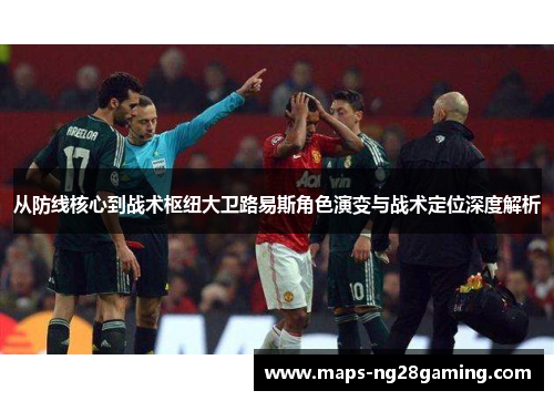 从防线核心到战术枢纽大卫路易斯角色演变与战术定位深度解析 从防线核心到战术枢纽大卫路易斯角色演变与战术定位深度解析