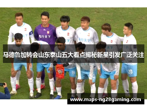 马德鲁加转会山东泰山五大看点揭秘新星引发广泛关注 马德鲁加转会山东泰山五大看点揭秘新星引发广泛关注