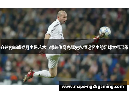 齐达内巅峰岁月中场艺术与绿茵传奇光辉史永恒记忆中的足球大师形象