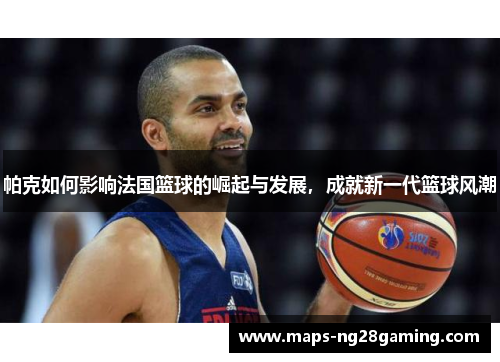 帕克如何影响法国篮球的崛起与发展，成就新一代篮球风潮