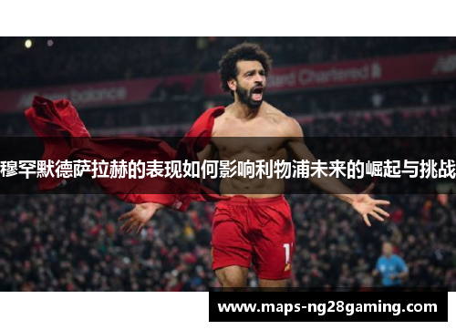 穆罕默德萨拉赫的表现如何影响利物浦未来的崛起与挑战