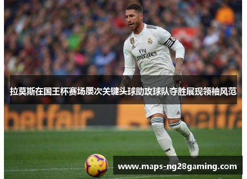 拉莫斯在国王杯赛场屡次关键头球助攻球队夺胜展现领袖风范