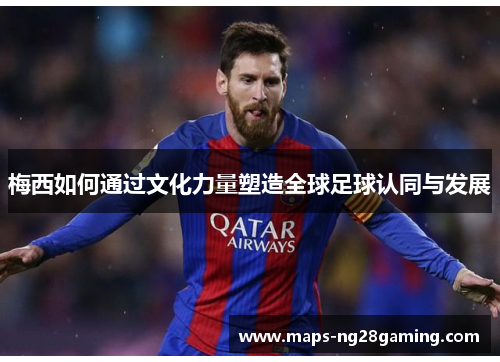 梅西如何通过文化力量塑造全球足球认同与发展 梅西如何通过文化力量塑造全球足球认同与发展