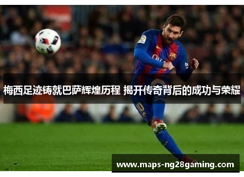 梅西足迹铸就巴萨辉煌历程 揭开传奇背后的成功与荣耀 梅西足迹铸就巴萨辉煌历程 揭开传奇背后的成功与荣耀