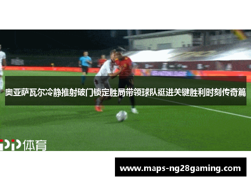 奥亚萨瓦尔冷静推射破门锁定胜局带领球队挺进关键胜利时刻传奇篇