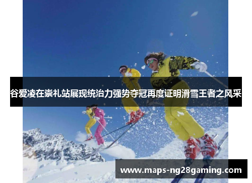 谷爱凌在崇礼站展现统治力强势夺冠再度证明滑雪王者之风采