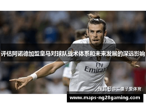 评估阿诺德加盟皇马对球队战术体系和未来发展的深远影响